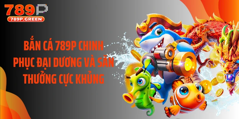 Bắn Cá 789P Chinh Phục Đại Dương Và Săn Thưởng Cực Khủng